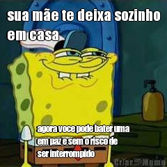 sua m�e te deixa sozinho
em casa agora voce pode bater uma
em paz e sem o risco de
ser interrompido
