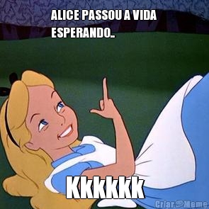 ALICE PASSOU A VIDA
ESPERANDO.. Kkkkkk