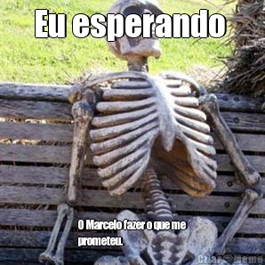 Eu esperando  O Marcelo fazer o que me
prometeu.




