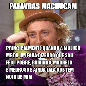 PALAVRAS MACHUCAM PRINCIPALMENTE QUANDO A MULHER
ME D� UM FORA DIZENDO QUE SOU
FEIO, POBRE, BAIXINHO, MAGRELO
E MEDROSO E AINDA FALA QUE TEM
NOJO DE MIM