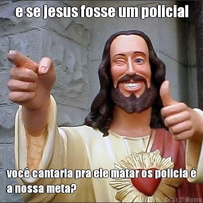 e se jesus fosse um policial voc� cantaria pra ele matar os policia �
a nossa meta?