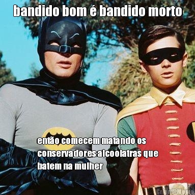 bandido bom � bandido morto ent�o comecem matando os
conservadores alcoolatras que
batem na mulher