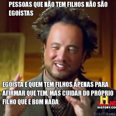 PESSOAS QUE N�O TEM FILHOS N�O S�O
EGO�STAS EGO�STA � QUEM TEM FILHOS APENAS PARA
AFIRMAR QUE TEM, MAS CUIDAR DO PR�PRIO
FILHO QUE � BOM NADA