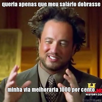 queria apenas que meu sal�rio dobrasse minha via melhoraria 1000 por cento