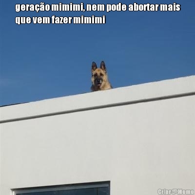 gera��o mimimi, nem pode abortar mais
que vem fazer mimimi 