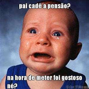 pai cad� a pens�o? na hora de meter foi gostoso
n�?