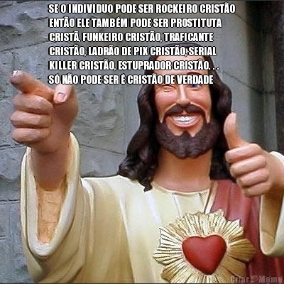 SE O INDIVIDUO PODE SER ROCKEIRO CRIST�O
ENT�O ELE TAMB�M PODE SER PROSTITUTA
CRIST�, FUNKEIRO CRIST�O, TRAFICANTE
CRIST�O, LADR�O DE PIX CRIST�O, SERIAL
KILLER CRIST�O, ESTUPRADOR CRIST�O. . .
S� N�O PODE SER � CRIST�O DE VERDADE 