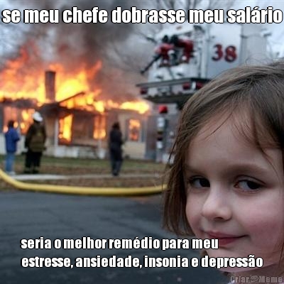 se meu chefe dobrasse meu sal�rio seria o melhor rem�dio para meu
estresse, ansiedade, insonia e depress�o