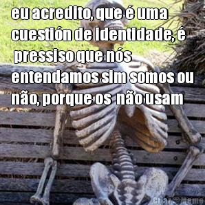 eu acredito, que � uma
cuesti�n de identidade, �
 pressiso que n�s
entendamos sim somos ou
n�o, porque os  n�o usam 