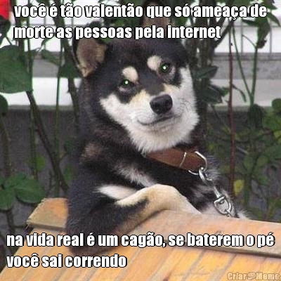 voc� � t�o valent�o que s� amea�a de
morte as pessoas pela internet na vida real � um cag�o, se baterem o p�
voc� sai correndo