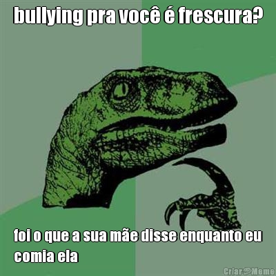 bullying pra voc� � frescura? foi o que a sua m�e disse enquanto eu
comia ela