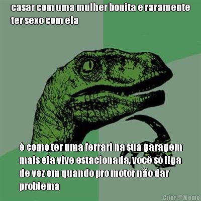 casar com uma mulher bonita e raramente
ter sexo com ela � como ter uma ferrari na sua garagem
mais ela vive estacionada, voc� s� liga
de vez em quando pro motor n�o dar
problema