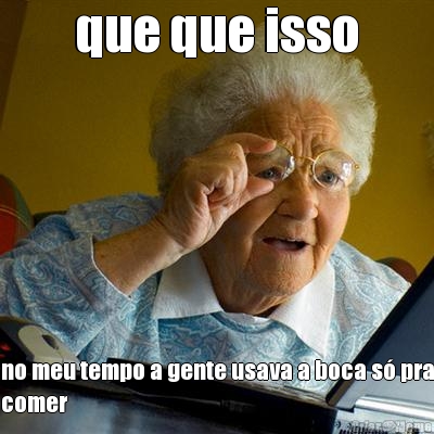 que que isso no meu tempo a gente usava a boca s� pra
comer