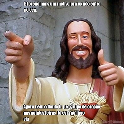 E Lorena mais um motivo pra vc n�o entra
no c�u. Agora nem adianta ir pro grupo de ora��o
nas quintas feiras. J� est� no livro
viu.