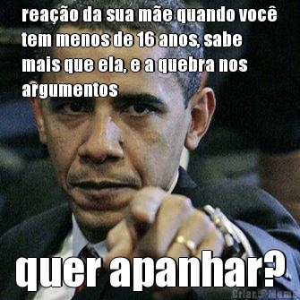 rea��o da sua m�e quando voc�
tem menos de 16 anos, sabe
mais que ela, e a quebra nos
argumentos quer apanhar?