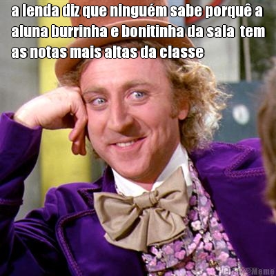 a lenda diz que ningu�m sabe porqu� a
aluna burrinha e bonitinha da sala  tem
as notas mais altas da classe 