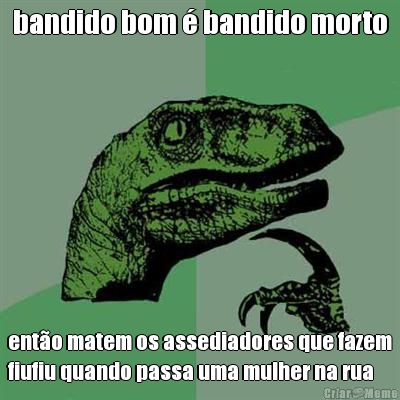 bandido bom � bandido morto ent�o matem os assediadores que fazem
fiufiu quando passa uma mulher na rua