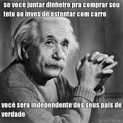se voc� juntar dinheiro pra comprar seu
teto ao inves de ostentar com carro voc� ser� independente dos seus pais de
verdade