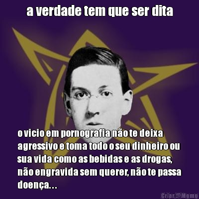 a verdade tem que ser dita o vicio em pornografia n�o te deixa
agressivo e toma todo o seu dinheiro ou
sua vida como as bebidas e as drogas,
n�o engravida sem querer, n�o te passa
doen�a. . .