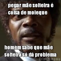 pegar m�e solteira �
coisa de moleque homem sabe que m�e
solteira s� d� problema