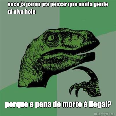 voce j� parou pra pensar que muita gente
t� viva hoje porque e pena de morte � ilegal?