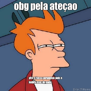 obg pela ate�ao
 pfvr n fassa perguntas pois n
lenbro mas de nada
