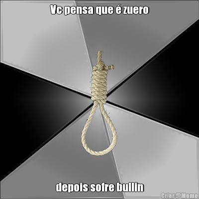 Vc pensa que � zuero depois sofre bullin