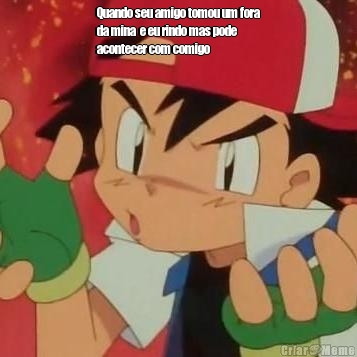 Quando seu amigo tomou um fora
da mina  e eu rindo mas pode
acontecer com comigo  
