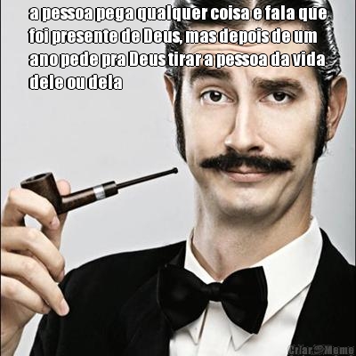 a pessoa pega qualquer coisa e fala que
foi presente de Deus, mas depois de um
ano pede pra Deus tirar a pessoa da vida
dele ou dela 