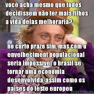 voc� acha mesmo que todos
decidissem n�o ter mais filhos
a vida delas melhoraria? no curto prazo sim, mas com o
envelheciment populacional
seria imposs�vel o brasil se
tornar uma economia
desenvolvida, assim como os
pa�ses do leste europeu