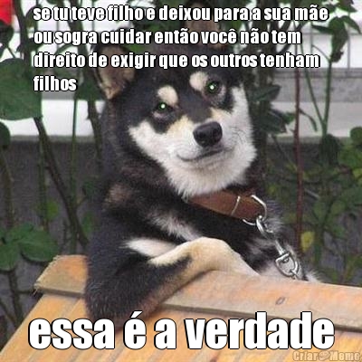 se tu teve filho e deixou para a sua m�e
ou sogra cuidar ent�o voc� n�o tem
direito de exigir que os outros tenham
filhos essa � a verdade