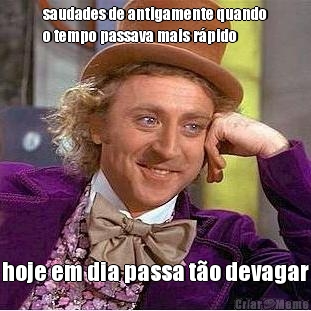 saudades de antigamente quando
o tempo passava mais r�pido hoje em dia passa t�o devagar