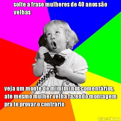 solte a frase mulheres de 40 anos s�o
velhas veja um monte de mimimi nos coment�rios,
at� mesmo mulher velha fazendo montagem
pra te provar o contr�rio