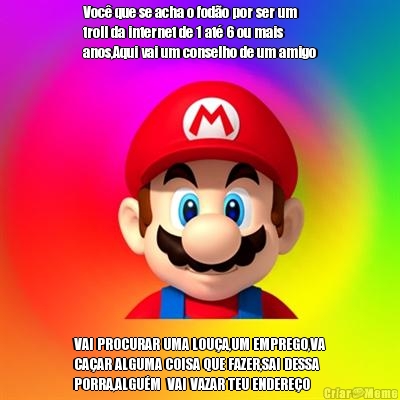Voc� que se acha o fod�o por ser um
troll da internet de 1 at� 6 ou mais
anos,Aqui vai um conselho de um amigo VAI PROCURAR UMA LOU�A,UM EMPREGO,VA
CA�AR ALGUMA COISA QUE FAZER,SAI DESSA
PORRA,ALGU�M  VAI VAZAR TEU ENDERE�O