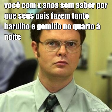 voc� com x anos sem saber por
que seus pais fazem tanto
barulho e gemido no quarto �
noite 