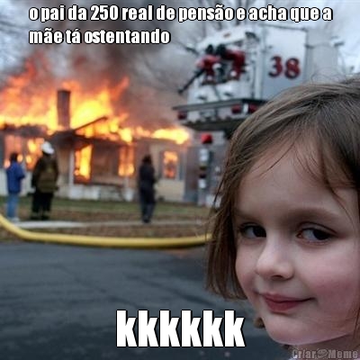 o pai da 250 real de pens�o e acha que a
m�e t� ostentando kkkkkk