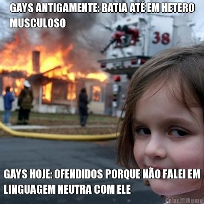 GAYS ANTIGAMENTE: BATIA AT� EM HETERO
MUSCULOSO GAYS HOJE: OFENDIDOS PORQUE N�O FALEI EM
LINGUAGEM NEUTRA COM ELE