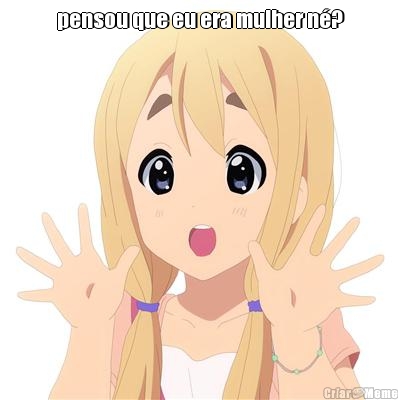 pensou que eu era mulher n�? 