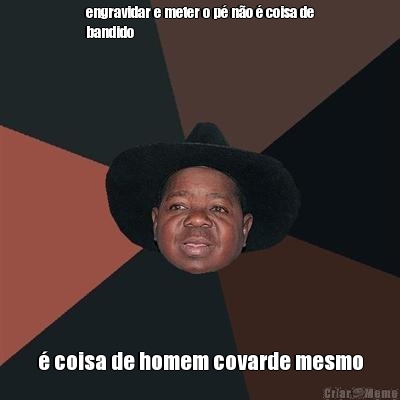 engravidar e meter o p� n�o � coisa de
bandido � coisa de homem covarde mesmo