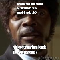 e se for seu filho sendo
sequestrado pela
quadrilha do pix?
 vai continuar lambendo
bota de bandido?
