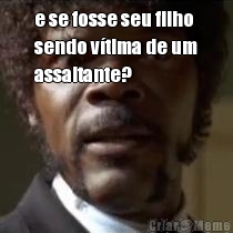 e se fosse seu filho
sendo v�tima de um
assaltante? 