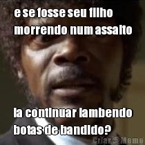 e se fosse seu filho
morrendo num assalto ia continuar lambendo
botas de bandido?