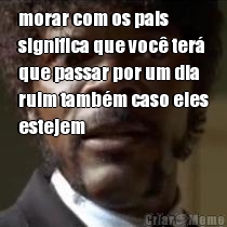 morar com os pais
significa que voc� ter�
que passar por um dia
ruim tamb�m caso eles
estejem 