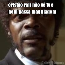 crist�o raiz n�o v� tv e
nem passa maquiagem 