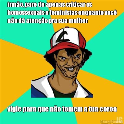 irm�o, pare de apenas criticar os
homossexuais e feministas enquanto voc�
n�o d� aten��o pra sua mulher vigie para que n�o tomem a tua coroa
