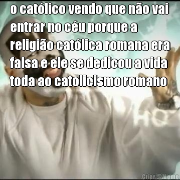 o cat�lico vendo que n�o vai
entrar no c�u porque a
religi�o cat�lica romana era
falsa e ele se dedicou a vida
toda ao catolicismo romano 