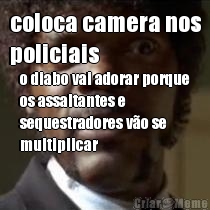 coloca camera nos
policiais o diabo vai adorar porque
os assaltantes e
sequestradores v�o se
multiplicar