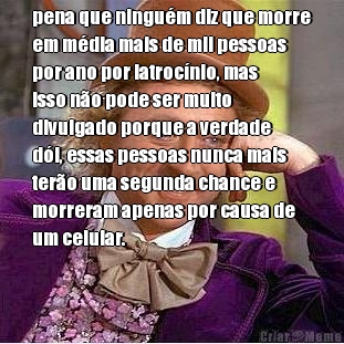 pena que ningu�m diz que morre
em m�dia mais de mil pessoas
por ano por latroc�nio, mas
isso n�o pode ser muito
divulgado porque a verdade
d�i, essas pessoas nunca mais
ter�o uma segunda chance e
morreram apenas por causa de
um celular. 