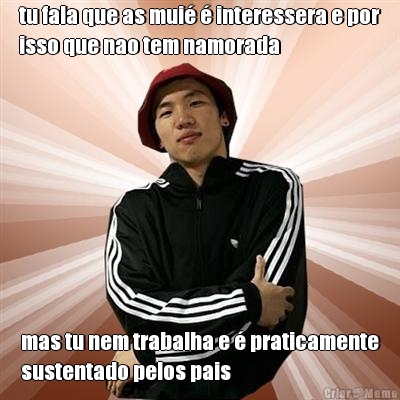 tu fala que as mui� � interessera e por
isso que nao tem namorada mas tu nem trabalha e � praticamente
sustentado pelos pais