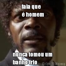 fala que 
� homem nunca tomou um 
banho frio